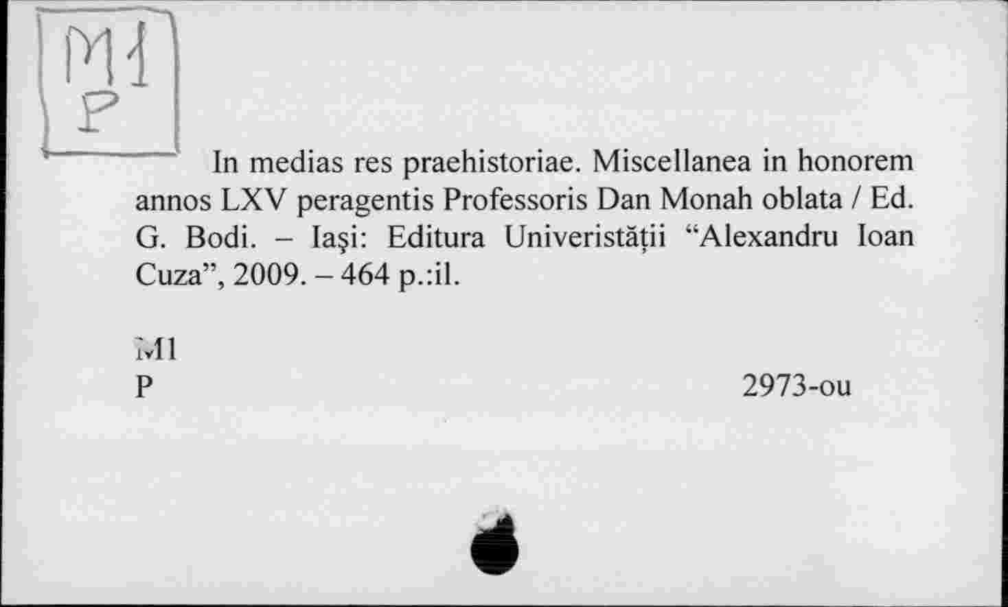 ﻿Ж
F
In medias res praehistoriae. Miscellanea in honorem annos LXV peragentis Professoris Dan Monah oblata / Ed. G. Bodi. — laçi: Editura Univeristätii “Alexandru Ioan Cuza”, 2009.-464 p.:il.
Ml
P
2973-ou